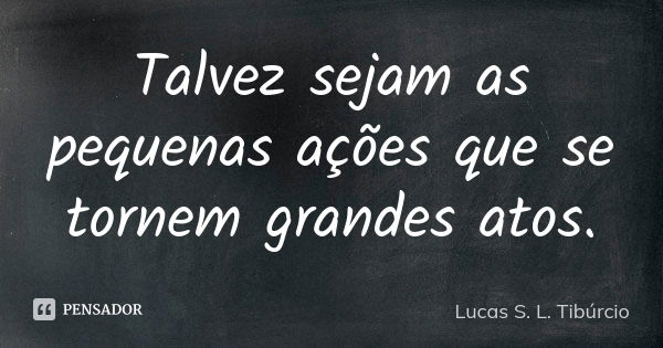 Talvez sejam as pequenas ações que se tornem grandes atos.... Frase de Lucas S. L. Tibúrcio.