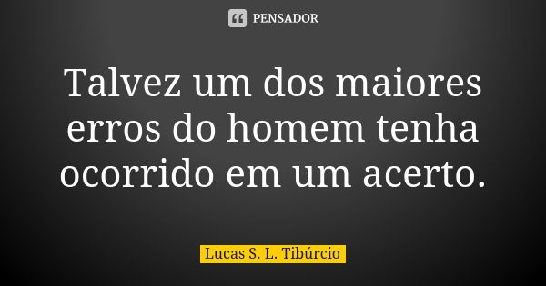 Talvez um dos maiores erros do homem tenha ocorrido em um acerto.... Frase de Lucas S. L. Tibúrcio.