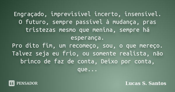 Engraçado, imprevisível incerto, insensível. O futuro, sempre passível à mudança, pras tristezas mesmo que menina, sempre há esperança. Pro dito fim, um recomeç... Frase de Lucas S. Santos.