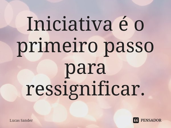Iniciativa é o primeiro passo para ressignificar.... Frase de Lucas Sander.
