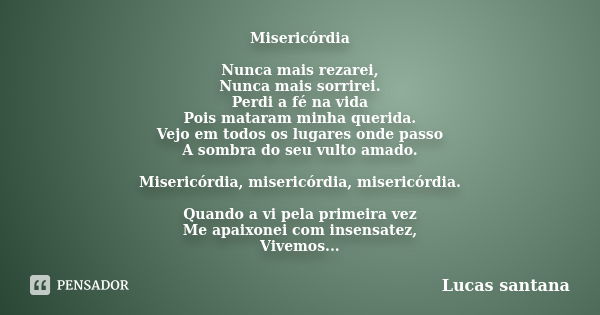 Misericórdia Nunca mais rezarei, Nunca mais sorrirei. Perdi a fé na vida Pois mataram minha querida. Vejo em todos os lugares onde passo A sombra do seu vulto a... Frase de Lucas santana.