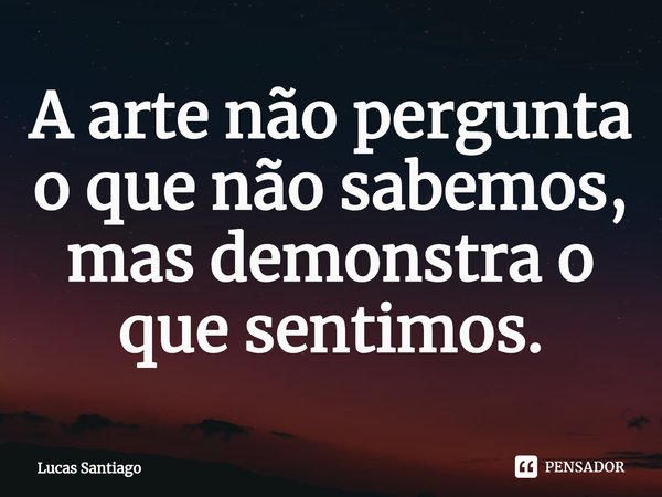 ⁠A arte não pergunta o que não sabemos, mas demonstra o que sentimos.... Frase de Lucas Santiago.