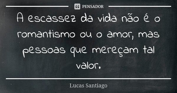 A escassez da vida não é o romantismo ou o amor, mas pessoas que mereçam tal valor.... Frase de Lucas Santiago.