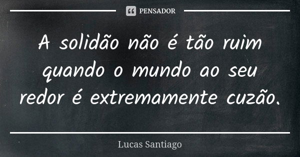 A solidão não é tão ruim quando o mundo ao seu redor é extremamente cuzão.... Frase de Lucas Santiago.