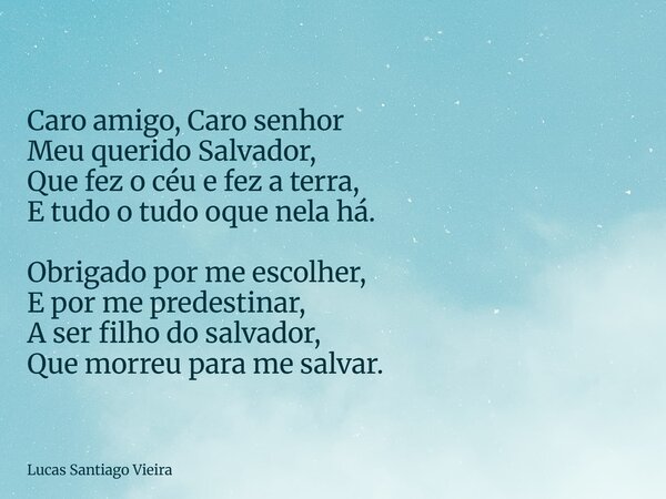 Caro amigo, Caro senhor Meu querido Salvador, Que fez o céu e fez a terra, E tudo o tudo oque nela há. Obrigado por me escolher, E por me predestinar, A ser fil... Frase de Lucas Santiago Vieira.