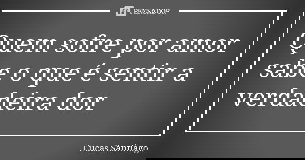 Quem sofre por amor sabe o que é sentir a verdadeira dor... Frase de Lucas Santiago.