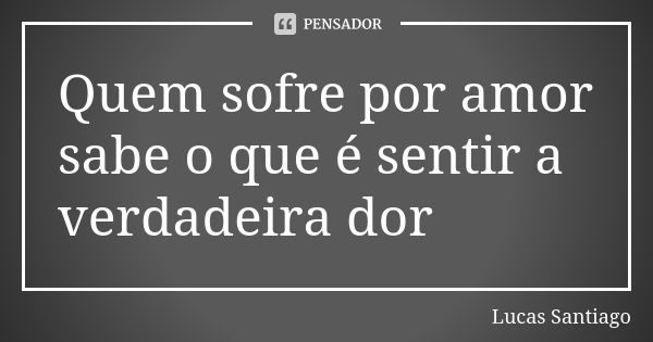 Quem sofre por amor sabe o que é sentir a verdadeira dor... Frase de Lucas Santiago.