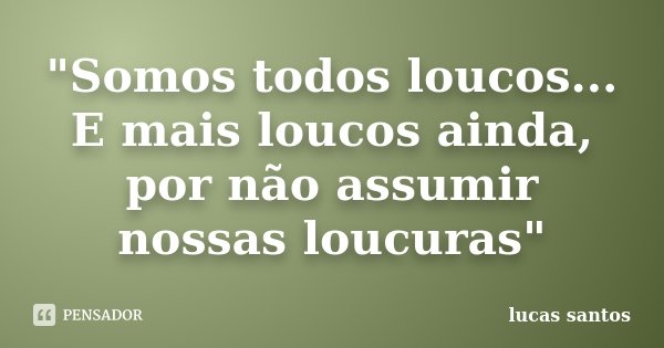 "Somos todos loucos... E mais loucos ainda, por não assumir nossas loucuras"... Frase de Lucas Santos.