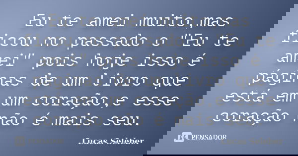 Eu te amei muito,mas ficou no passado o "Eu te amei" pois hoje isso é páginas de um livro que está em um coração,e esse coração não é mais seu.... Frase de Lucas Seleber.