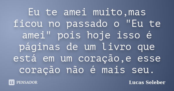 Eu te amei muito,mas ficou no passado o "Eu te amei" pois hoje isso é páginas de um livro que está em um coração,e esse coração não é mais seu.... Frase de Lucas Seleber.