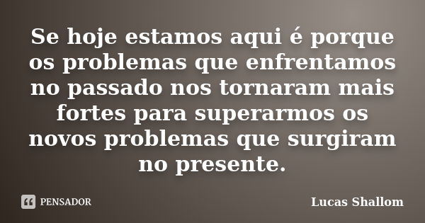 Se hoje estamos aqui é porque os problemas que enfrentamos no passado nos tornaram mais fortes para superarmos os novos problemas que surgiram no presente.... Frase de Lucas Shallom.