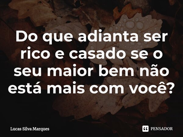 ⁠Do que adianta ser rico e casado se o seu maior bem não está mais com você?... Frase de Lucas Silva Marques.