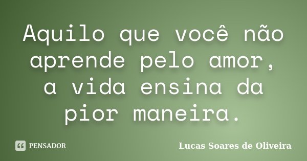 Aquilo que você não aprende pelo amor, a vida ensina da pior maneira.... Frase de Lucas Soares de Oliveira.