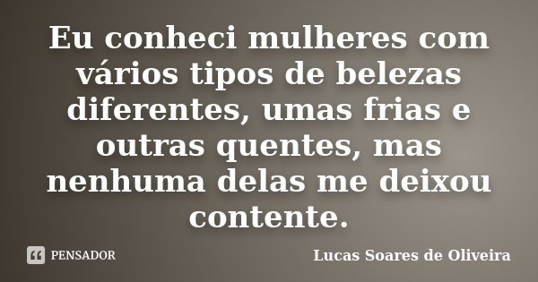 Eu conheci mulheres com vários tipos de belezas diferentes, umas frias e outras quentes, mas nenhuma delas me deixou contente.... Frase de Lucas Soares de Oliveira.