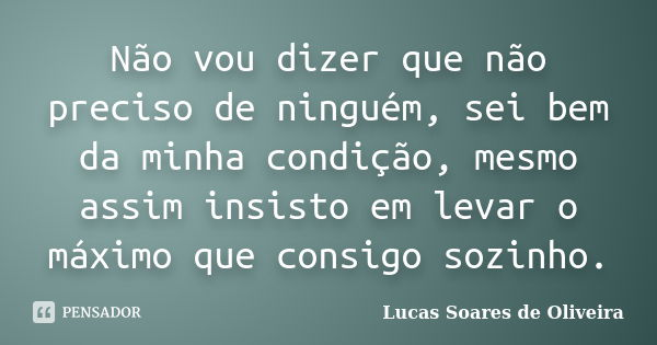 Não vou dizer que não preciso de ninguém, sei bem da minha condição, mesmo assim insisto em levar o máximo que consigo sozinho.... Frase de Lucas Soares de Oliveira.