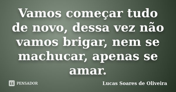 Vamos começar tudo de novo, dessa vez não vamos brigar, nem se machucar, apenas se amar.... Frase de Lucas Soares de Oliveira.