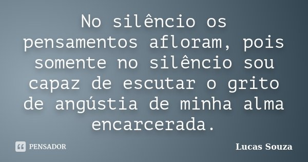 No silêncio os pensamentos afloram, pois somente no silêncio sou capaz de escutar o grito de angústia de minha alma encarcerada.... Frase de Lucas Souza.
