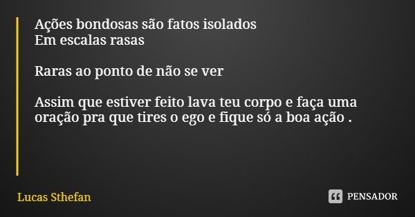 Ações bondosas são fatos isolados
Em escalas rasas Raras ao ponto de não se ver Assim que estiver feito lava teu corpo e faça uma oração pra que tires o ego e f... Frase de Lucas Sthefan.