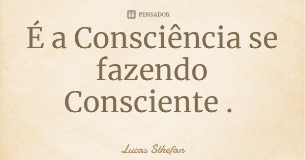 É a Consciência se fazendo Consciente .... Frase de Lucas Sthefan.
