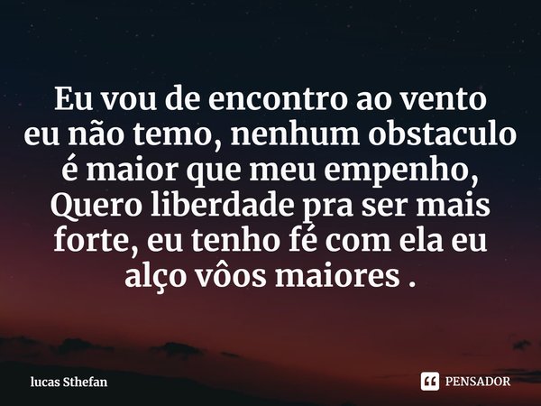 ⁠Eu vou de encontro ao vento
eu não temo, nenhum obstaculo é maior que meu empenho,
Quero liberdade pra ser mais forte, eu tenho fé com ela eu alço vôos maiores... Frase de lucas Sthefan.