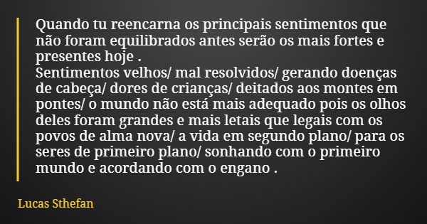 Quando tu reencarna os principais sentimentos que não foram equilibrados antes serão os mais fortes e presentes hoje . Sentimentos velhos/ mal resolvidos/ geran... Frase de Lucas Sthefan.