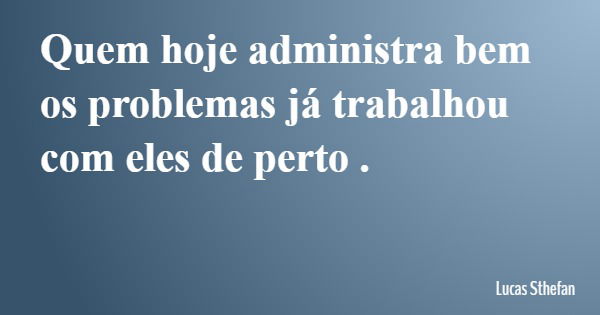 Quem hoje administra bem os problemas já trabalhou com eles de perto .... Frase de Lucas Sthefan.
