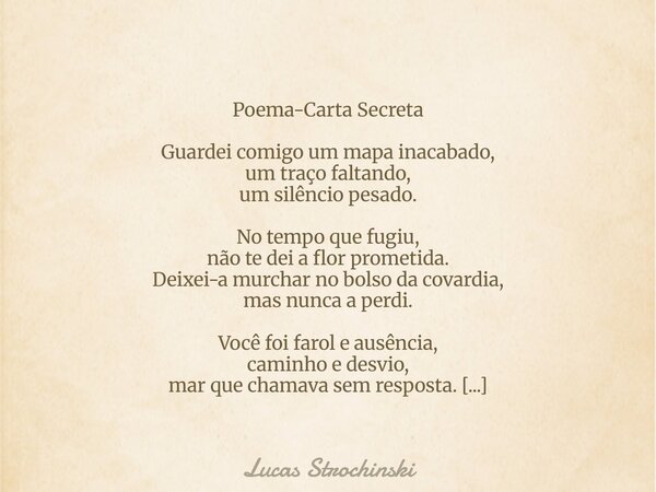 Poema-Carta Secreta Guardei comigo um mapa inacabado, um traço faltando, um silêncio pesado. No tempo que fugiu, não te dei a flor prometida. Deixei-a murchar n... Frase de Lucas Strochinski.