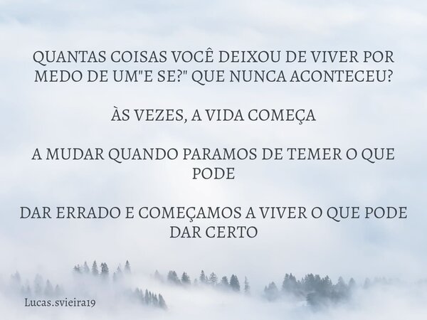 QUANTAS COISAS VOCÊ DEIXOU DE VIVER POR MEDO DE UM "E SE?" QUE NUNCA ACONTECEU? ÀS VEZES, A VIDA COMEÇA A MUDAR QUANDO PARAMOS DE TEMER O QUE PODE DAR... Frase de Lucas.svieira19.