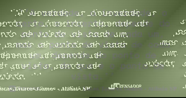 ‘‘A verdade, a inverdade, o certo, o incerto, depende do ponto de vista de cada um, mas o ponto de vista de cada um, depende do ponto de vista, do que é o ponto... Frase de Lucas Tavares Gomes - Atibaia SP.