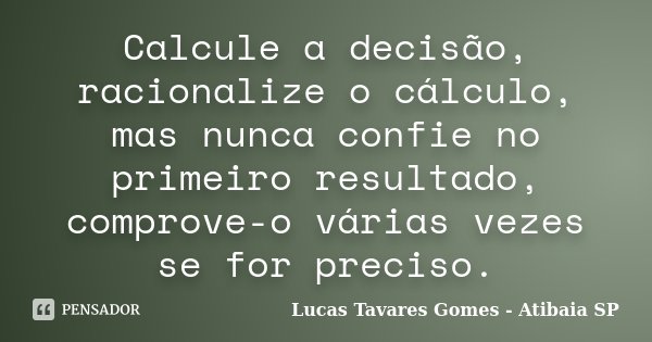 Calcule a decisão, racionalize o cálculo, mas nunca confie no primeiro resultado, comprove-o várias vezes se for preciso.... Frase de Lucas Tavares Gomes - Atibaia SP.