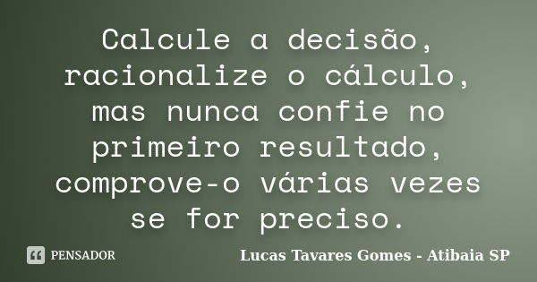 Calcule a decisão, racionalize o cálculo, mas nunca confie no primeiro resultado, comprove-o várias vezes se for preciso.... Frase de Lucas Tavares Gomes - Atibaia SP.