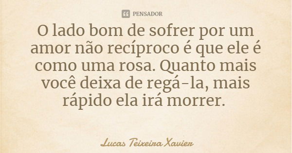 O lado bom de sofrer por um amor não recíproco é que ele é como uma rosa. Quanto mais você deixa de regá-la, mais rápido ela irá morrer.... Frase de Lucas Teixeira Xavier.