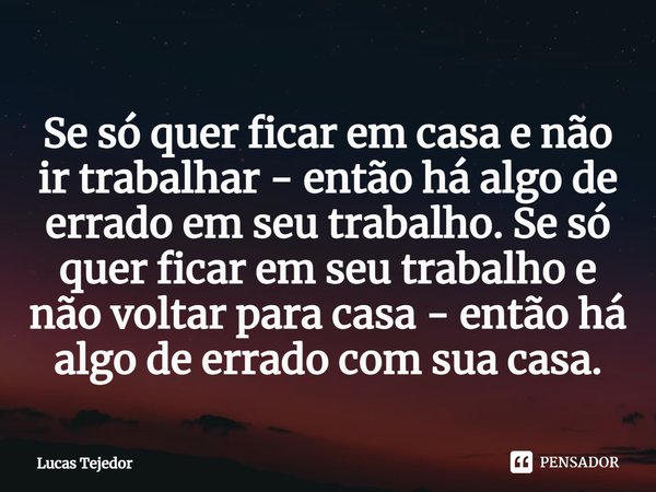 ⁠Se só quer ficar em casa e não ir trabalhar - então há algo de errado em seu trabalho. Se só quer ficar em seu trabalho e não voltar para casa - então há algo ... Frase de Lucas Tejedor.