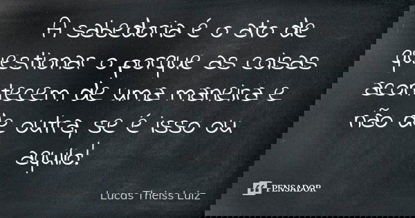 A sabedoria é o ato de questionar o porque as coisas acontecem de uma maneira e não de outra, se é isso ou aquilo!... Frase de Lucas Theiss Luiz.
