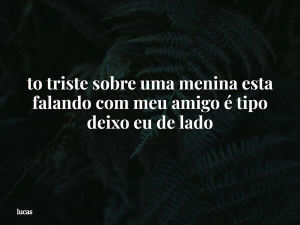 to triste sobre uma menina esta falando com meu amigo é tipo deixo eu de lado... Frase de lucas.