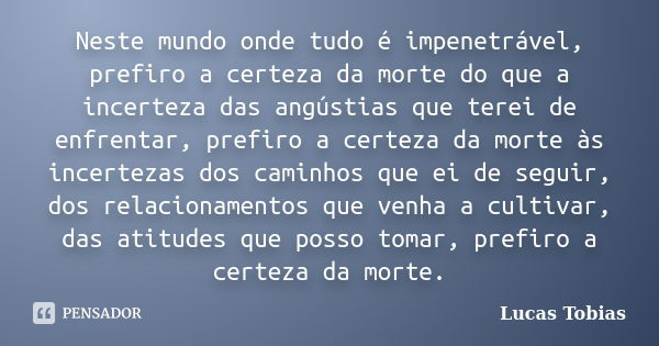 Neste mundo onde tudo é impenetrável, prefiro a certeza da morte do que a incerteza das angústias que terei de enfrentar, prefiro a certeza da morte às incertez... Frase de Lucas Tobias.