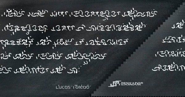 Mais vale um recomeço depois de tropeços, com a sinceridade estampada, do que a obscura renúncia dos reais desejos ardentes dentro de si.... Frase de Lucas Toledo.