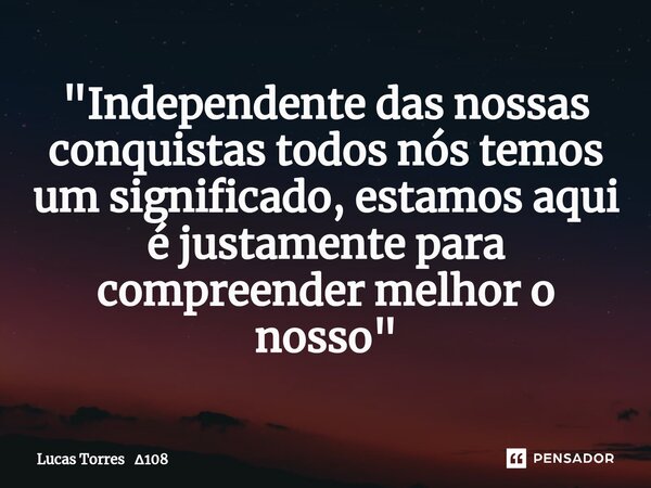 "Independente das nossas conquistas todos nós temos um significado, estamos aqui é justamente para compreender melhor o nosso"... Frase de Lucas Torres 108.