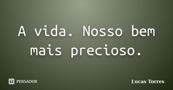 A vida. Nosso bem mais precioso.... Frase de Lucas Torres.