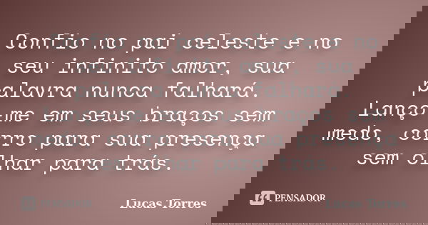 Confio no pai celeste e no seu infinito amor, sua palavra nunca falhará. Lanço-me em seus braços sem medo, corro para sua presença sem olhar para trás.... Frase de Lucas Torres.