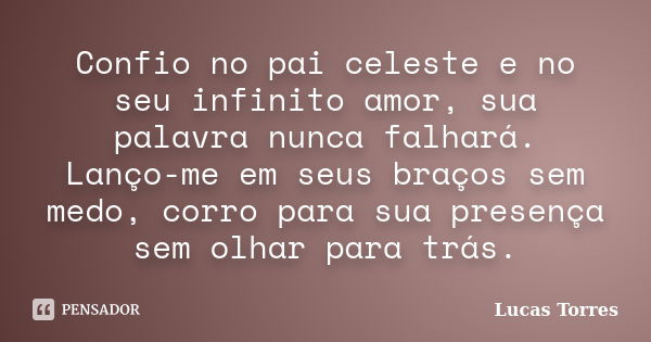 Confio no pai celeste e no seu infinito amor, sua palavra nunca falhará. Lanço-me em seus braços sem medo, corro para sua presença sem olhar para trás.... Frase de Lucas Torres.