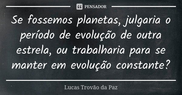 Se fossemos planetas, julgaria o período de evolução de outra estrela, ou trabalharia para se manter em evolução constante?... Frase de Lucas Trovão da Paz.