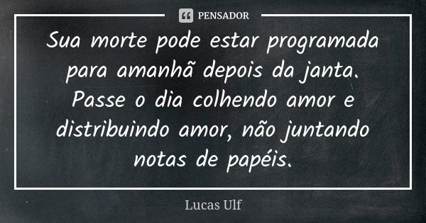 Sua morte pode estar programada para amanhã depois da janta. Passe o dia colhendo amor e distribuindo amor, não juntando notas de papéis.... Frase de Lucas Ulf.