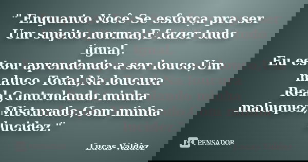 " Enquanto Você Se esforça pra ser Um sujeito normal,E fazer tudo igual, Eu estou aprendendo a ser louco,Um maluco Total,Na loucura Real,Controlando minha ... Frase de Lucas Valdez.