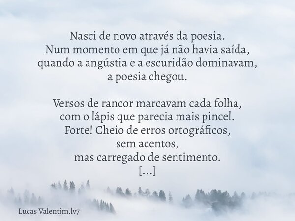 Nasci de novo através da poesia. Num momento em que já não havia saída, quando a angústia e a escuridão dominavam, a poesia chegou. Versos de rancor marcavam ca... Frase de Lucas Valentim.lv7.