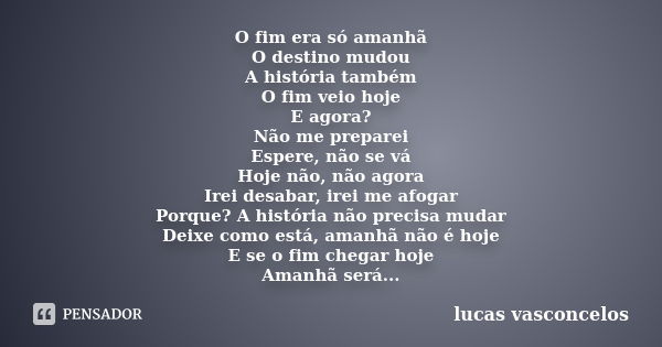 O fim era só amanhã O destino mudou A história também O fim veio hoje E agora? Não me preparei Espere, não se vá Hoje não, não agora Irei desabar, irei me afoga... Frase de Lucas Vasconcelos.