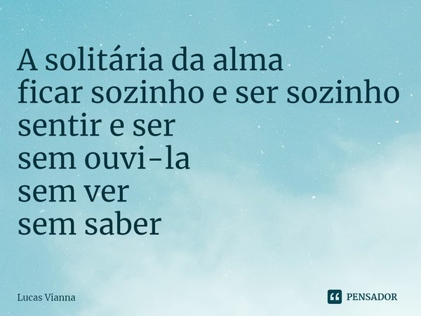 A solitária da alma
ficar sozinho e ser sozinho
sentir e ser
sem ouvi-la
sem ver
sem saber... Frase de Lucas Vianna.