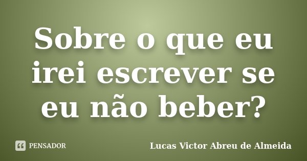 Sobre o que eu irei escrever se eu não beber?... Frase de Lucas Victor Abreu de Almeida.