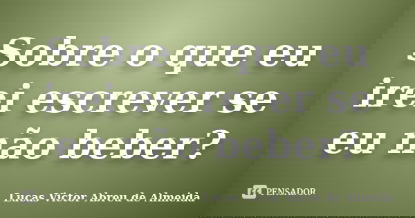Sobre o que eu irei escrever se eu não beber?... Frase de Lucas Victor Abreu de Almeida.