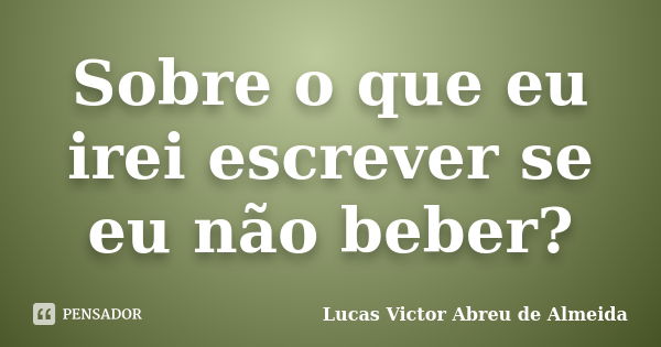 Sobre o que eu irei escrever se eu não beber?... Frase de Lucas Victor Abreu de Almeida.